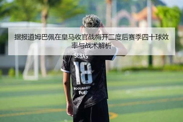据报道姆巴佩在皇马收官战梅开二度后赛季四十球效率与战术解析