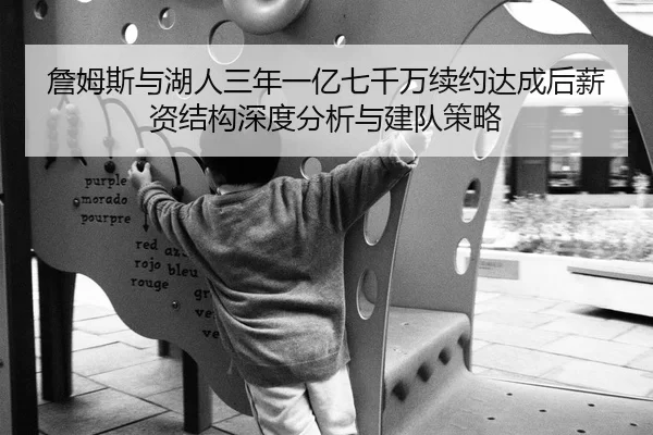 詹姆斯与湖人三年一亿七千万续约达成后薪资结构深度分析与建队策略