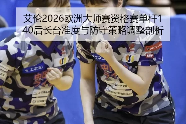 艾伦2026欧洲大师赛资格赛单杆140后长台准度与防守策略调整剖析